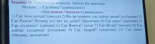 Задание 18. Ответьте на вопросы. Answer the questions. Модель: - Где Инна? (университет) Она пошла / поехала в университет. Где твоя сестра? (школа) 2) Вы не скажете, где сейчас декан? (собрание) 3) Где Рамон? Почему его нет на уроке? (Бразилия) 4) Где мама? (магазин) 5) Где студенты? (лекция) 6) Где Виктор? (дом) 7) Где Игорь? (вокзал) 8) Где сейчас студенты? (столовая) 9) Где Андрей? (спортзал) 10) Где Анна? (Москва, экскурсия)