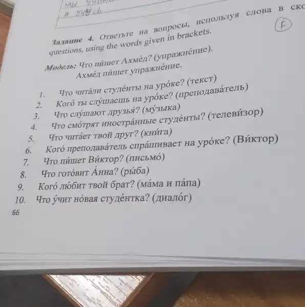 задание 4. Ответьте на вопросы, используя слова в скс questions, using the words given in brackets. F Модель: Что пи́шет Ахме́д? (упражне́ние). Ахме́д пи́шет упражне́ние. Что чита́ли студе́нты на уро́ке? (текст) Кого́ ты слу́шаешь на уро́ке? (преподава́тель) Что слу́шают друзья́? (му́зыка) Что смо́трят иностра́нные студе́нты? (телеви́зор) Что чита́ет твой друг? (кни́га) Кого́ преподава́тель спра́шивает на уро́ке? (Ви́ктор) Что пи́шет Ви́ктор? (письмо́) Что гото́вит А́нна? (ры́ба) Кого́ лю́бит твой брат? (ма́ма и па́па) Что у́чит но́вая студе́нтка? (диало́г) 66