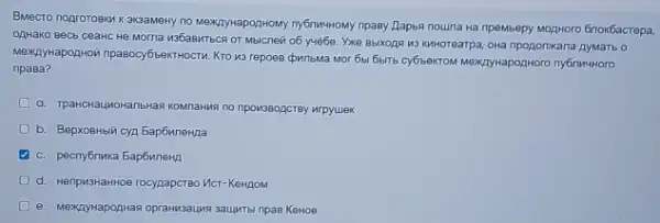 Вместо подготовки к экзамену по международному публичному праву Дарья пошла на премьеру модного блокбастера, однако весь сеанс не могла избавиться от мыслей об учёбе. Уже выходя из кинотеатра, она продолжала думать о международной правосубъектности. Кто из героев фильма мог бы быть субъектом международного публичного права? a. транснациональная компания по производству игрушек b. Верховный суд Барбиленда c. республика Барбиленд d. непризнанное государство Ист-Кендом e. международная организация защиты прав Кенов