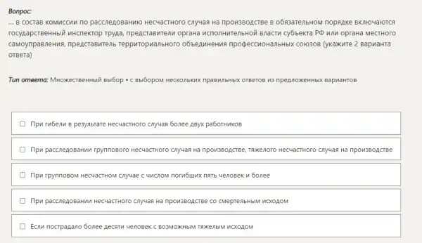 Bonpoc: ... в состав комиссии по расследованию несчастного случая на производстве в обязательном порядке включаются государственный инспектор труда, представители органа исполнительной власти субъекта РФ или органа местного самоуправления, представитель территориального объединения профессиональных союзов (укажите 2 варианта ответа) Tun omветa: Множественный выбор - с выбором нескольких правильных ответов из предложенных вариантов При гибели в результате несчастного случая более двух работников При расследовании группового несчастного случая на производстве, тяжелого несчастного случая на производстве При групповом несчастном случае с числом погибших пять человек и более При расследовании несчастного случая на производстве со смертельным исходом Если пострадало более десяти человек с возможным тяжелым исходом