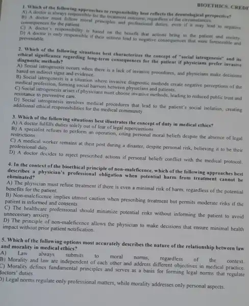 1. Which of the following approaches to best reflects the deontological perspective?
A) A doctor is always responsible for the o responsibility
B) A doctor must follow moral principles and professional duties, even if it may lead to negative consequences for the patient.
D) A doctor is only responsible if their actions lead to negative consequences that were foreseeable and
responsibility is based on the benefit that actions bring to the patient and society.
preventable.
BIOETHICS. CREDT
2. Which of the following situations best characterizes the concept of "social iatrogenesis" and its
ethical significance regarding long-term consequences for the patient if physicians prefer invasive diagnostic methods?
A) Social iatrogenesis occurs when there is a lack of invasive procedures, and physicians make decisions
based on and evidence.
B) Social iatrogenesis is a situation where invasive diagnostic methods create negative perceptions of the
medical forming social barriers between physicians and patients.
C) Social iatrogenesis arises if physicians must choose invasive methods leading to reduced public trust and
resistance to preventive care.
D) Social iatrogenesis medical procedures that lead to the patient's social isolation, creating
additional ethical responsibilities for the medical community.
3. Which of the following situations best illustrates the concept of duty in medical ethics?
A) A doctor fulfills duties solely out of fear of legal repercussions.
B) A specialist refuses to perform an operation citing personal moral beliefs despite the absence of legal restrictions.
C) A medical worker remains at their post during a disaster, despite personal risk, believing it to be their
professional duty.
D) A doctor decides to reject prescribed actions if personal beliefs conflict with the medical protocol.
4. In the context of the bioethical principle of non -maleficence, which of the following approaches best
describes a physician's professional obligation when potential harm from treatment cannot be eliminated?
A) The physician must refuse treatment if there is even a minimal risk of harm, regardless of the potential
benefits for the patient.
B) Non-maleficence implies utmost caution when prescribing treatment but permits moderate risks if the
patient is informed and consents.
C) The healthcare professional should minimize potential risks without informing the patient to avoid
unnecessary anxiety.
D) The principle of non-maleficence allows the physician to make decisions that ensure minimal health
impact without prior patient notification.
5. Which of the following options most accurately describes the nature of the relationship between law
and morality in medical ethics?
A) Law
always submits
B) Morality and law are independent of each other and address different objectives in medical practice.
context
C) Morality defines fundamental principles and serves as a basis for forming legal norms that regulate
loctors' duties.
)) Legal norms regulate only professional matters, while morality addresses only personal aspects.