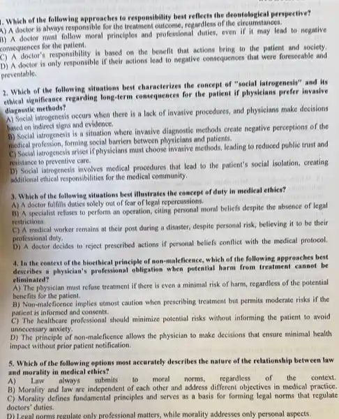 1. Which of the following approaches to responsibility best reflects the deontological perspective?
A) A doctor is always responsible for the regardless of the circumstances.
1) A doctor must follow moral principles and professional dulies, even if it may lead to negative
consequences for the patient.
consequence for responsibility is based on the benefit that actions bring to the patient and society.
D) A doctor is only responsible if their actions lead to negative consequences that were foreseeable and
preventable.
2. Which of the following situations best characterizes the concept of "social iatrogenesis" and its
ethical significance regarding long-term consequences for the patient if physicians prefer invasive
diagnostic methods?
A) Social introgenesis occurs when there is a lack of invasive procedures and physicians make decisions
based on indirect signs and evidence.
B) Social iatrogenesis is a situation where invasive diagnostic methods create negative perceptions of the
medical profession, forming social barriers between and patients.
C) Social iatrogenesis arises if physicians must choose invasive methods, leading to reduced public trust and
resistance to preventive care.
D) Social iatrogenesis involves medical procedures that lead to the patient's social isolation, creating
additional ethical responsibilities for the medical community.
3. Which of the following situations best Illustrates the concept of duty in medical ethics?
A) A doctor fulfills duties solely out of fear of legal repereussions.
B) A specialist refuses to perform an operation,citing personal moral beliefs despite the absence of legal
restrictions.
C) A medical worker remains at their post during a disaster, despite personal risk, believing it to be their
professional duty.
D) A doctor decides to reject prescribed actions if personal beliefs conflict with the medical protocol.
4. In the context of the bioethical principle of non-maleficence, which of the following approaches best
describes a physician's professional obligation when potential harm from treatment cannot be
climinated?
A) The physician must refuse treatment if there is even a minimal risk of harm, regardless of the potential
benefits for the patient.
B) Non-maleficence implies utmost caution when prescribing treatment but permits moderate risks if the
patient is informed and consents.
C) The healthcare professional should minimize potential risks without informing the patient to avoid
unnecessary anxiety.
D) The principle of non-maleficence allows the physician to make decisions that ensure minimal health
impact without prior patient notification.
5. Which of the following options most accurately describes the nature of the relationship between law
and morality in medical ethies?
A) Law always submits to moral norms, regardless of the context.
B) Morality and law are independent of each other and address different objectives in medical practice.
C) Morality defines fundamental principles and serves as a basis for forming legal norms that regulate
doctors' duties.
D) Legal norms regulate only professional matters while morality addresses only personal aspects.