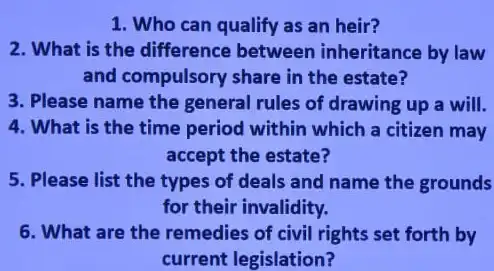 1. Who can qualify as an heir?
2. What is the difference between inheritance by law
and compulsory share in the estate?
3. Please name the general rules of drawing up a will.
4. What is the time period within which a citizen may
accept the estate?
5. Please list the types of deals and name the grounds
for their invalidity.
6. What are the remedies of civil rights set forth by
current legislation?