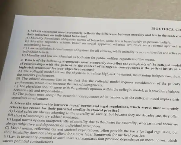 1. Which statement most accurateb reflects the difference between morality and law in the context o
their influence on individua behavior?
A) Morality formulates obligatory norms of behavior, while law is based solely on personal beliefs.
B) Morality regulates actions based on social approval, whereas law relies on a rational approach to minimizing harm.
C) Law establishes formal norms obligatory for all citizens while morality is more subjective and relies or individual beliefs.
D) Morality and law are identical as both aim for public welfare.regardless of the means.
BIOETHICS. CR
2. Which of the following arguments most accurately describes the complexity of the collegial model
of relationships with the patient in the context of iatrogenic consequences if the patient insists on a
high-risk treatment for non -objective reasons?
A) The collegial model allows the physician to refuse high-risk treatment,maintaining independence from
the patient's preferences.
B) The ethical dilemma lies in the fact that the collegial model requires consideration of the patient's
preferences, which may increase the risk of iatrogenesis.
C) The physician should agree with the patient's opinion within the collegial model, as it provides a balance
between risk and responsibility.
D) The patient must accept the potential consequences of iatrogenesis, as the collegial model implies their
conscious involvement.
3. Given the relationship between moral norms and legal regulations, which aspect most accurately
reflects the reason for their potential conflict in clinical practice?
A) Legal rules are always adapting to the morality of society, but because they are decades late, they often
fall short of contemporary ethical standards.
B) Legal norms operate independently of morality due to the desire for neutrality, whereas moral norms are
always subjective and dependent on individual perception.
C) Moral norms, reflecting current societal expectations, often provide the basis for legal regulation, but
their flexibility does not always allow for a clear legal framework for medical practice.
D) Law is invariably oriented toward universal standards that preclude dependence on moral norms, which
causes potential contradictions.