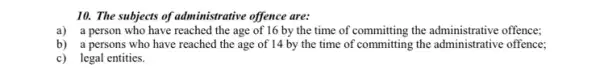 10. The subjects of administrative offence are:
a) a person who have reached the age of 16 by the time of committing the administrative offence;
b) a persons who have reached the age of 14 by the time of committing the offence;
c) legal entities.