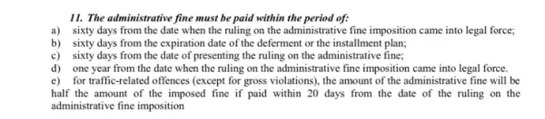 11. The administrative fine must be paid within the period of:
a)sixty days from the date when the ruling on the administrative fine imposition came into legal force;
b) sixty days from the expiration date of the deferment or the installment plan;
c) sixty days from the date of presenting the ruling on the administrative fine;
d) one year from the date when the ruling on the administrative fine imposition came into legal force.
e) for traffic-related offences (except for gross violations), the amount of the administrative fine will be
half the amount of the imposed fine if paid within 20 days from the date of the ruling on the
administrative fine imposition