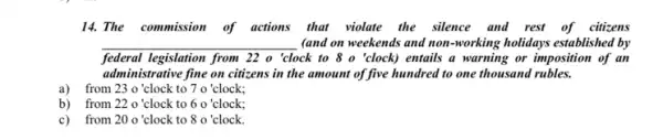 14. The commission of actions that violate the silence and rest of citizens
__ . (and on weekends and non-working holidays established by
federal legislation from 22 o 'clock to 8 o 'clock) entails a warning or imposition of an
administrative fine on citizens in the amount of five hundred to one thousand rubles.
a) from 23 o'clock t 70 clock; from 23 o 'clock to
b) from 22 o ' clock to 60 clock;
c)from 20 o ' clock to 80 'clock.