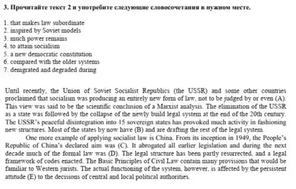 3. Ilpourraire rekcr 2 n ynorpe6ure caexyroune C2OBOCOMETAHIS B HYXHOM Mecre.
1. that makes law subordinate
2. inspired by Soviet models
3. much power remains
4. to attain socialism
5. a new democratic constitution
6. compared with the older systems
7. denigrated and degraded during
Until recently, the Union of Soviet Socialist Republics (the USSR) and some other countries
proclaimed that socialism was producing an entirely new form of law, not to be judged by or even (A)
This view was said to be the scientific conclusion of a Marxist analysis. The elimination of the USSR
as a state was followed by the collapse of the newly build legal system at the end of the 20th century
The USSR's peaceful disintegration into 15 sovereign states has provoked much activity in fashioning
new structures. Most of the states by now have (B) and are drafting the rest of the legal system.
One more example of applying socialist law is China. From its inception in 1949, the People's
Republic of China's declared aim was (C). It abrogated all earlier legislation and during the next
decade much of the formal law was (D). The legal structure has been partly resurrected, and a legal
framework of codes enacted . The Basic Principles of Civil Law contain many provisions that would be
familiar to Western jurists . The actual functioning of the system, however, is affected by the persistent
attitude (E) to the decisions of central and local political authorities.