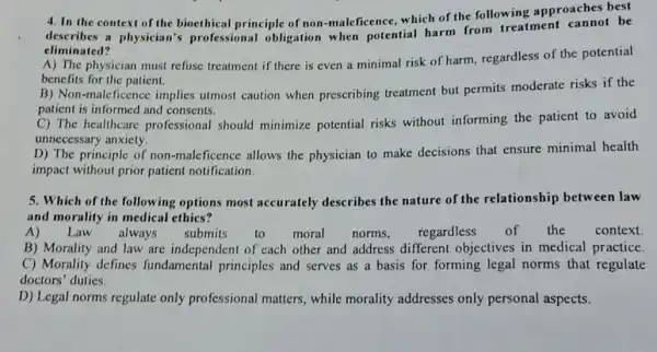 4. In the context of the bioethical principle of non-maleficence, which of the following approaches best
describes a physician'professional obligation when potential harm from treatment be
eliminated?
A) The physician must refuse treatment if there is even a minimal risk of harm, regardless of the potential
benefits for the patient.
B) Non-maleficence implies utmost caution when prescribing treatment but permits moderate risks if the
patient is informed and consents.
C) The healthcare professional should minimize potential risks without informing the patient to avoid
unnecessary anxiety.
D) The principle of non-malcficence allows the physician to make decisions that ensure minimal health
impact without prior patient notification.
5. Which of the following options most accurately describes the nature of the relationship between law
and morality in medical ethics?
A)Law always submits to moral norms, regardless of the context
B) Morality and law are independent of each other and address different objectives in medical practice.
C) Morality defines fundamental principles and serves as a basis for forming legal norms that regulate
doctors' duties.
D) Legal norms regulate only professional matters , while morality addresses only personal aspects.