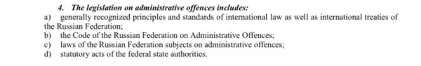 4. The legislation on administrative offences includes:
a) generally recognized principles and standards of international law as well as international treaties of
the Russian Federation;
b) the Code of the Russian Federation on Administrative Offences;
c) laws of the Russian Federation subjects on administrative offences;
d) statutory acts of the federal state authorities.