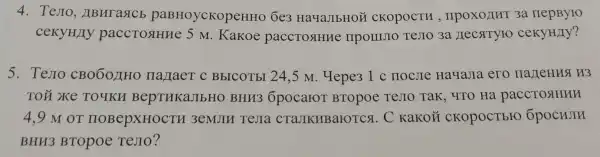 4. TeJIO , LIBHT a SCB paBHoycKopeHHO 6e3 HayaJIbHOM CKOPOCTH nepByro
ceKyH/Iy paccTosHHe 5 M. Kakoe paccTostHue IIPOIIIJIO TeJIO 3a JIeCSITYFO cekyH/Iy?
5.Testo CBOÓOJIHO IIa JIaeT C BbICOTbI 24 ,5 M. Hepe31 c HOCJIe HayaJia ero
TOX XKe TOYKH BepTHKaJIbHO BHH36pocaror BTOpoe TeJIO Tak, 4TO Hà paccroslHHH
4.9 M OT HOBepXHOCTH 3eMJIH TeJIa CTaJIKHBarOTCA . C KaKOH CKOPOCTbrO 6pocHJIH
BHH3 BTOpoe TeJIO?