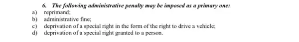 6. The following administrative penalty may be imposed as a primary one:
a) reprimand;
b) administrative fine;
c) deprivation of a special right in the form of the right to drive a vehicle;
d) deprivation of a special right granted to a person.