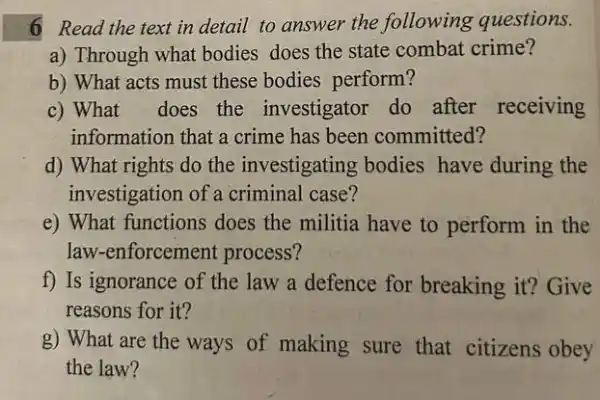 6 Read the text in detail to answer the following questions.
a) Through what bodies does the state combat crime?
b) What acts must these bodies perform?
c) What does the investigator do after receiving
information that a crime has been committed?
d) What rights do the investigating bodies have during the
investigation of a criminal case?
e) What functions does the militia have to perform in the
law-enforcement process?
f) Is ignorance of the law a defence for breaking it? Give
reasons for it?
g) What are the ways of making sure that citizens obey
the law?