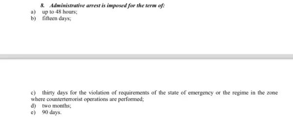 8. Administrative arrest is imposed I for the term of:
a) up to 48 hours;
b) fifteen days;
c) thirty days for the violation of requirements of the state of emergency or the regime in the zone
where counterterrorist operations are performed;
d) two months;
e) 90 days.