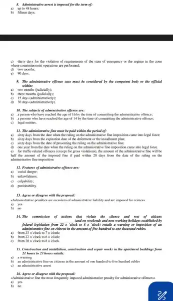 8. Administrative arrest is imposed for the term of:
a)up to 48 hours;
b) fifteen days;
c) thirty days for the violation of requirement.; of the state of emergency or the regime in the zone
where counterterroris operations are performed;
d) two months;
e) 90 days.
9. The administrative offence case must be considered by the competent body or the official
within:
a) two months (judicially);
c) 15 days (administratively);
d) 30 days (administratively).
10. The subjects of administrative offence are:
a) a person who have reached the age of 16 by the time of committing the administrative offence;
b) a persons who have reached the age of 14 by the time of committing the administrative offence;
c) legal entities.
11. The administrative fine must be paid within the period of:
a) sixty days from the date when the ruling on the administrative fine imposition came into legal force;
b) sixty days from the expiration date of the deferment or the installment plan;
c) sixty days from the date of presenting the ruling on the administrative fine;
d) one year from the date when the ruling on the administr.tive fine imposition came into legal force.
e) for traffic-related offences (except for gross violations), the amount of the administrative fine will be
half the amount of the imposed fine if paid within 20 days from the date of the ruling on the
administrative fine imposition
12. Features of administrative offence are:
a) social danger;
b) unlawfulness;
c) culpability;
d) punishability.
13. Agree or disagree with the proposal:
<<Administrative penalties are measures of administrative liability and are imposed for crimes>>
a) yes
b) no
14. The commission of actions that violate the silence and rest of citizens
__ (and on weekends and non-working holidays established by
federal legislation from 22 o'clock to 8 o'clock) entails a warning or imposition of an
admi nistrative fine on citizens in the amount of five hundred to one thousand rubles.
a) from 23 o'clock to 7 o'clock;
b) from 22 o'clock to 6 o'clock;
c) from 20 o'clock to 8 o'clock.
15. Construction and installation, construction and repair works in the apartment buildings from
21 hours to 23 hours entails:
a) a warning
b) an administrative fine on citizens in the amount of one hundred to five hundred rubles
c) an administrative arrest
16. Agree or disagree with the proposal:
<<Administrative fine the most frequently imposed administrative penalty for administrative offences>>
b) no