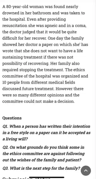 A 80-year-old woman was found nearly
drowned in her bathroom and was taken to
the hospital. Even after providing
resuscitation she was apneic and in a coma,
the doctor judged that it would be quite
difficult for her recover. One day the family
showed her doctor a paper on which she'has
wrote that she does not want to have a life
sustaining treatment if there was not
possibility of recovering. Her family also
required stopping the treatment. The ethics
committee of the hospital was organized and
10 people from different medical fields
discussed future treatment. However there
were so many different opinions and the
committee could not make a decision.
Questions
Q1. When a person has written their intention
in a free style on a paper can it be accepted as
a living will?
Q2. On what grounds do you think some in
the ethics committee are against following
out the wishes of the family and patient?
Q3. What is the next step for the family?
C. In