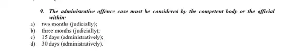 9. The administrative offence case must be considered by the competent body or the official
within:
a) two months (judicially);
b) three months (judicially);
c) 15 days (administratively);
d) 30 days (administratively)