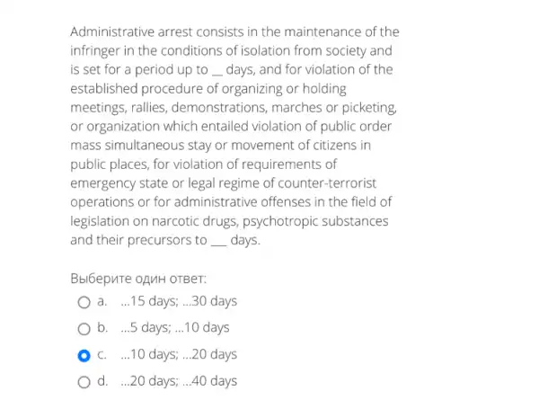 Administrative arrest consists in the maintenance of the
infringer in the conditions of isolation from society and
is set for a period up to __ days, and for violation of the
established procedure of organizing or holding
meetings, rallies , demonstrations, marches or picketing
or organization which entailed violation of public order
mass simultaneous stay or movement of citizens in
public places, for violation of requirements of
emergency state or legal regime of counter-terrorist
operations or for administrative offenses in the field of
legislation on narcotic drugs, psychotropic substances
and their precursors to __ days.
Bbl6epuTe OAMH OTBeT:
a. ...15 days; __ 30 days
b. ...5 days; ...10 days
C. ...10 days; ...20 days
d. ...20 days; ...40 days