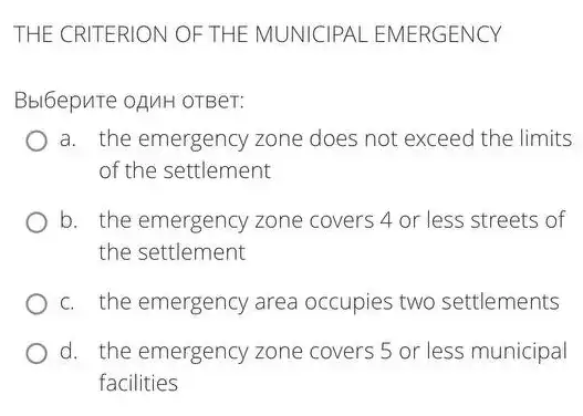 THE CRITERION OF THE MUNICIPAL EMERGENCY
Bbl6epure oAMH OTBer:
a. the emergency zone does not exceed the limits
of the settlement
b. the emergency zone covers 4 or less streets of
the settlement
c. the emergency area occupies two settlements
d. the emergency zone covers 5 or less municipal
facilities