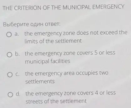 THE CRITERION OFTHE MUNICIPAL EMERGENCY
Bblbepure oAMH orBer:
a. the emergency zone does not exceed the
limits of the settlement
b. the emergency zone covers 5 or less
municipal facilities
c. the emergency area occupies two
settlements
d. the emergency zone covers 4 or less
streets of the settlement