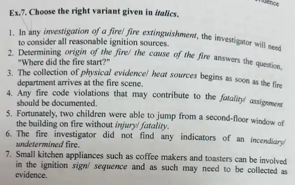 Ex.7. Choose the right variant given in italics.
1. In any investigation of a firel fire extinguishment the investigator will need to consider all reasonable ignition sources.
2. Determining origin of the fire/ the cause of the fire answers the question, "Where did the fire start?"
3. The collection of physical evidencel heat sources begins as soon as the fire
department arrives at the fire scene.
4. Any fire code violations that may contribute to the fatality/ assignment
should be documented.
5. Fortunately, two children were able to jump from a second-floor window of
the building on fire without injuryl fatality.
6.The fire investigator did not find any indicators of an incendiary
undetermined fire.
7. Small kitchen appliances such as coffee makers and toasters can be involved
in the ignition sign/sequence and as such may need to be collected as
evidence.