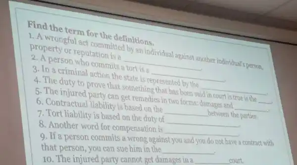 Find the term for the definitions.
1. A wrongful act committed by an individual against another individual's person, property or reputation is a
__
2. A person who commits a tort is a
__
3. In a criminal action the state is represented by the
__
4. The duty to prove that something that has been said
true is the __
5. The injured party can get remedies in two forms; damages and
__
6. Contractual liability is based on the
__ between the parties.
7. Tort liability is based on the duty of
__
8. Another word for compensation is
__
9. If a person commits a wrong against you and you do not have a contract with
that person, you can sue him in the __
10. The injured party cannot get damages in a __ court.