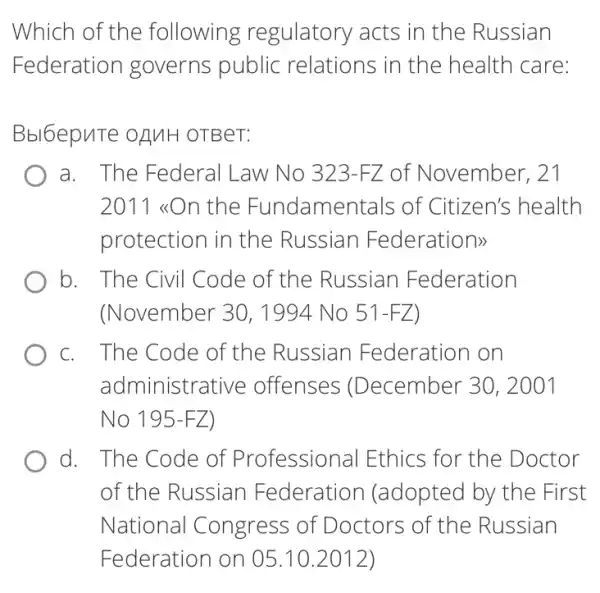 Which of the following regulatory acts in the Russian
Federation governs public relations in the health care:
Bbl6epuTe OAMH OTBeT:
a. The Federal Law No 323-FZ of November, 21
2011 <On the Fundamentals of Citizen's health
protection in the Russian Federations
b. . The Civil Code of the Russian Federation
(November 30, 1994 No 51-FZ
C. . The Code of the Russian F ederation on
administra tive offenses (December 30, 2001
No 195-F Z)
d. The Code of Professional Ethics for the Doctor
of the Russian Federation (adopted by the First
National Congress of Doctors of the Russian