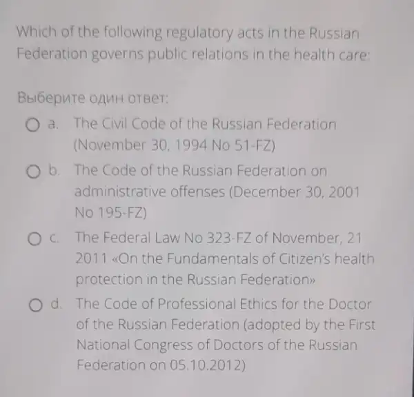 Which of the following regulatory acts in the Russian
Federation governs public relations in the health care
Bbl6epute oAMH orBer:
a. The Civil Code of the Russian Federation
(November 30,1994 No 51-FZ )
b. The Code of the Russian Federation on
administrative offenses (December 30, 2001
No 195-FZ )
C. The Federal Law No 323-FZ of November, 27
2011 <con the Fundamentals of Citizen's health
protection in the Russian Federation:
d. The Code of Professional Ethics for the Doctor
of the Russian Federation (adopted by the First
National Congress of Doctors of the Russian
Federation on 05.10 .2012)