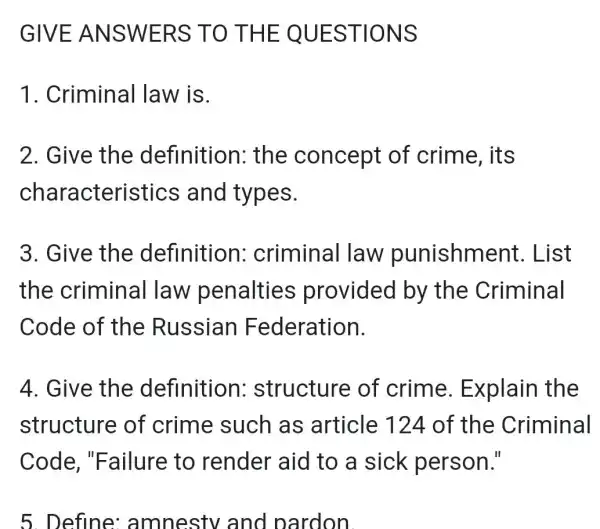 GIVE ANSW ERS TO THE Q UEST IONS
1. Criminal law is.
2. Give the definition : the concept of crime, its
character istics and types.
3. Give the definition : criminal law punishme nt. List
the criminal law penalties provided by the Criminal
Code of the Russian Federation.
4. Give the definition : structure of crime Explain the
structure of crime such as article 124 of the Criminal
Code ,"Failure to render aid to a sick person."
5. Define amnestv and pardon