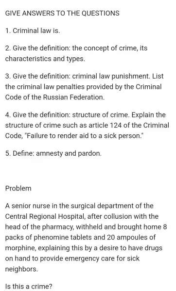 GIVE ANSWERS TO THE QUESTIONS
1. Criminal law is.
2. Give the definition:the concept of crime , its
characteristics and types.
3. Give the definition:criminal law punishment . List
the criminal law penalties provided by the Criminal
Code of the Russian Federation.
4. Give the definition:structure of crime . Explain the
structure of crime such as article 124 of the Criminal
Code , "Failure to render aid to a sick person."
5 . Define:amnesty and pardon.
Problem
A senior nurse in the surgical department of the
Central Regional Hospital , after collusion with the
head of the pharmacy,withheld and brought home 8
packs of phenomine tablets and 20 ampoules of
morphine , explaining this by a desire to have drugs
on hand to provide emergency care for sick
Is this a crime?