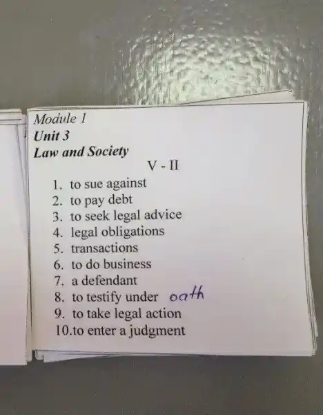 Module 1
Unit 3
Law and Society
V-II
1. to sue against
2. to pay debt
3. to seek legal advice
4. legal obligations
5. transactions
6. to do business
7. a defendant
8. to testify under o
9. to take legal action
10.to enter a judgment