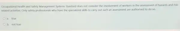 Occupational Health and Safety Management Systems Standard does not consider the involvement of workers in the assessment of hazards and risk-
related activities. Only safety professionals who have the specialized skills to carry out such an assessment are authorised to do so.
a. true
b. not true