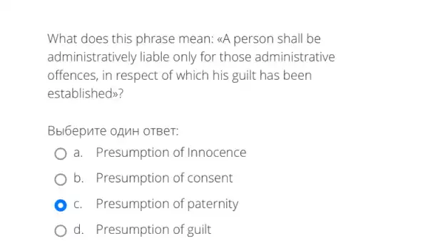 What does this phrase mean: &A person shall be
administratively liable only for those administrative
offences, in respect of which his guilt has been
established>>
Bbl6epuTe oAMH OTBeT:
a. Presumption of Innocence
b. Presumption of consent
c. Presumption of paternity
d. Presumption of guilt