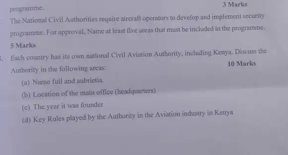 programme.
The National Civil Authorities require aircraft operators to develop and implement security
programme. For approval, Name at least five areas that must be included in the programme.
5 Marks
Each country has its own national Civil Aviation Authority, including Kenya Discuss the
Authority in the following areas:
10 Marks
(a) Name full and aubrietia.
(b) Location of the main office (headquarters)
(c) The year it was founder
(d) Key Rules played by the Authority in the Aviation industry in Kenya
3 Marks