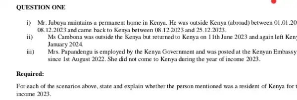 QUESTION ONE
i) Mr.Jabuya maintains a permanent home in Kenya. He was outside Kenya (abroad) between 01 .01.20
08.12.2023 and came back to Kenya between 08.12.2023 and 25.12.2023.
ii) Ms Cambona was outside the Kenya but returned to Kenya on 11th June 2023 and again left Ken:
January 2024.
iii) Mrs. Papandengu is employed by the Kenya Government and was posted at the Kenyan Embassy
since 1st August 2022 . She did not come to Kenya during the year of income 2023.
Required:
For each of the scenarios above, state and explain whether the person mentioned was a resident of Kenya for t
income 2023.