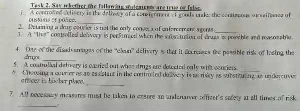 Task 2. Say whether the following statements are true or false.
1. A controlled delivery is the delivery of a consignment of goods under the continuous surveillance of
customs or police. __
2. Detaining a drug courier is not the only concern of enforcement agents. __
3. A "live" controlled delivery is performed when the substitution of drugs is possible and reasonable.
__
One of the disadvantages of the "clean" delivery is that it decreases the possible risk of losing the
drugs. __
5. A controlled delivery is carried out when drugs are detected only with couriers. __
6. Choosing a courier as an assistant in the controlled delivery is as risky as substituting an undercover
officer in his/her place. __
7. All necessary measures must be taken to ensure an undercover officer's safety at all times of risk.
__