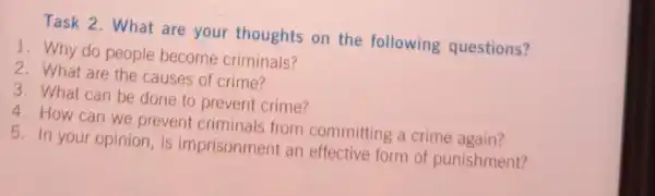 Task 2. What are your thoughts on the following questions?
1. Why do people become criminals?
2. What are the causes of crime?
3. What can be done to prevent crime?
4. How can we prevent criminals from committing a crime again?
5. In your opinion , is imprisonment an effective form of punishment?