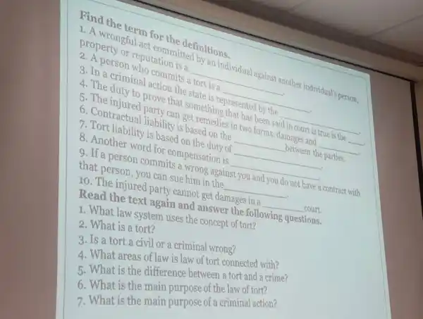 term for
reputation is a
individual against another individual's person.
commits a tort is a
__
__
the state hing presented by the
__
4. The injured prove that something es tas bas been said
__
Q. Contractual liability is based on the
can get remedies in two forms: damages at is
__
8. Tort liability is based on the duty of
__
__
8. Another word for compensation is
d. If a person commit ae him against you and you do not have a contract with that person, you can sue him in the
__
10. The injured party cannot get damages in a
__ court.
Read the text again and answer the following questions.
1. What law system uses the concept of tort?
2. What is a tort?
3. Is a tort a civil or a criminal wrong?
4. What areas of law is law of tort connected with?
5. What is the difference between a tort and a crime?
6. What is the main purpose of the law of tort?
7. What is the main purpose of a criminal action?