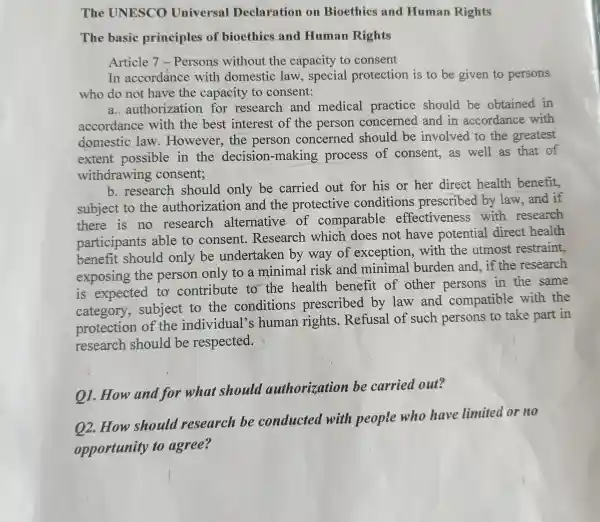 The UNESCO Universal Declaration om Bioethics and Human Rights
The basic principles of bioethics and Human Rights
Article 7 -Persons without the capacity to consent
In accordance with domestic law , special protection is to be given to persons
who do not have the capacity to consent:
a. authorization for research and medical practice should be obtained in
accordance with the best interest of the person concerned and in accordance with
domestic law .However , the person concerned should be involved to the greatest
extent possible in the decision -making process of consent,as well as that of
withdrawing consent;
b .research should only be carried out for his or her direct health benefit,
subject to the authorization and the protective conditions prescribed by law and if
there is no research alternative of comparable effectiveness with research
participants able to consent.Research which does not have potential direct health
benefit should only be undertaken by way of exception . with the utmost restraint,
exposing the person only to a minimal risk and minimal burden and,if the research
is expected to contribute to the health benefit of other persons in the same
category , subject to the conditions prescribed by law and compatible with the
protection of the individual's human rights . Refusal of such persons to take part in
research should be respected.
on .How and for what should authorization be carried out?
02 .How should research be conducted with people who have limited or no
opportunity to agree?