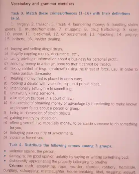 Vocabulary and grammar exercises
Task 3 Match these crimes/offences (1-16) with their definitions
(a-p)
1. forgery; 2 treason; 3 fraud: 4 laundering money; 5 handling stolen
goods; 6 . murder/homicide 7. mugging 8.drug trafficking 9. rape;
10.arson; 11 blackmail; 12 embezzlement 13. hijacking 14. perjury;
15. bribery 16. insider dealing.
a) buying and selling illegal drugs;
b) illegally copying money documents, etc.;
c) using privileged information about a business for personal profit;
d) sending money to a foreign bank so that it cannot be traced;
e) taking control of (esp an aircraft)using the threat of force usu.in order to
make political demands;
f) stealing money that is placed in one's care;
g) robbing a person with violence, esp in a public place;
h)intentionally setting fire to something;
i) unlawfully killing someone;
j) a lie told on purpose in a court of law;
k) the practice of obtaining money or advantage by threatening to make known
unpleasant fa cts about a person or group;
1) being in possession of stolen objects;
m) gaining money by deception;
n) offering something , especially money, to persuade someone to do something
for you;
0) betraying your country or government;
p) violent or forced sex.
Task 4 . Distribute the following crimes among 3 groups.
violence against the person;
damaging the good opinion unfairly by saying or writing something bad;
dishonestly appropriating the property belonging to another
Crimes: theft , shoplifting ,rape,murder , slander , robbery homicide,
burglary kidnapping , manslaughter ,house -breaking, libel mugging assault.