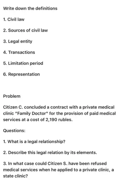 Write down the definitions
1. Civil law
2. Sources of civil law
3. Legal entity
4. Transactions
5. Limitation period
6. Representation
Problem
Citizen C . concluded a contract with a private medical
clinic "Family Doctor" for the provision of paid medical
services at a cost of 2,190 rubles.
Questions:
1. What is a legal relationship?
2. Describe this legal relation by its elements.
3. In what case could Citizen S . have been refused
medical services when he applied to a private clinic, a
state clinic?