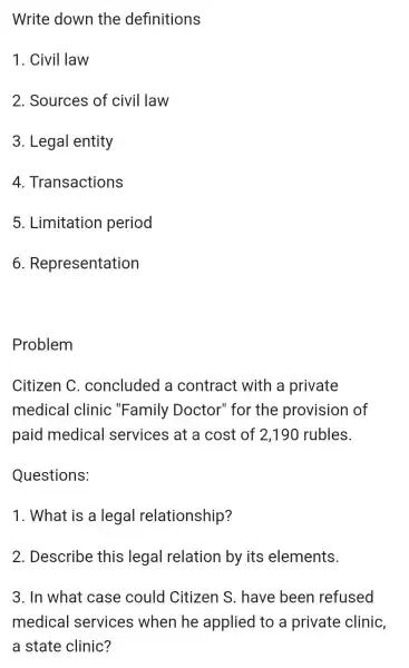 Write down the definitions
1. Civil law
2. Sources of civil law
3 . Legal entity
4 Transactions
5 . Limitation period
6 Representation
Problem
Citizen C . concluded a contract with a private
medical clinic "Family Doctor"for the provision of
paid medical services at a cost of 2,190 rubles.
Questions:
1. What is a legal relationship?
2 . Describe this legal relation by its elements.
3. In what case could Citizen s . have been refused
medical services when he applied to a private clinic,