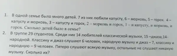 1. B onHou cembe 6blno MHoro Aerev. 7 v3 Hux nrobunn KanycTy, 6 - MopKOBb, 5 -ropox.4-
KanycTy n MOpKOBb, 3 - Kanycry n ropox, 2 - MOPKOBb H ropox, 1 - H KarrycTy, H MOPKOBb, H
ropox. CKOJIbKO Herei 6bLJ10 B cembe?
2. B rpynne 29 CTYAeHTOB. CpeAn Hux 14 nrobutenen Knaccuyeckon My3blKu, 15-Axa3a ,14-
HapopHon . Knaccuky n A)Ka3 ChyuaroT 64enoBek , Hapo/HHY1O My3blky n Axxa3 -7 knaccuky n
HapoAHyro -9
4enoBek. Tharepo CHYLIAYOT BCAKYIO My3bIKY , ocTa/bHble He ChyualoT HMKakylo
My3bIKy. CKO/1bKO nx?