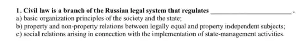 1. Civil law is a branch of the Russian legal system that regulates __
a) basic organization principles of the society and the state;
b) property and non -property relations between and property independent subjects;
c) social relations arising in connection with the implementation of state-management activities.