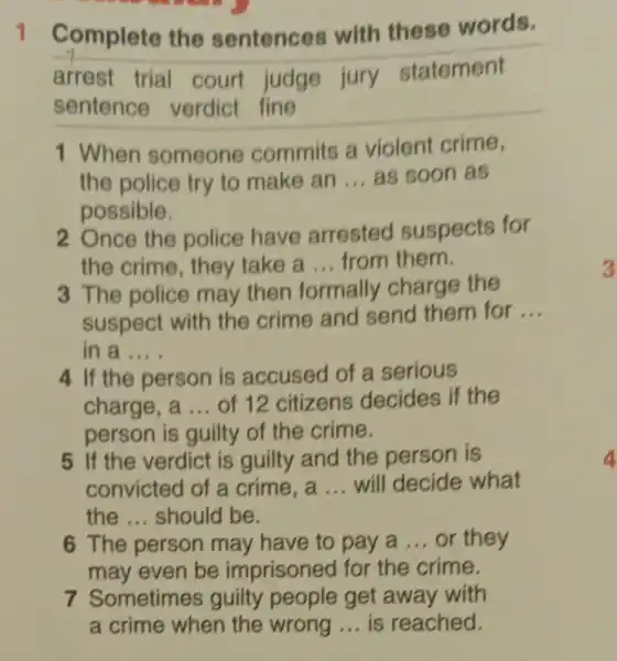 .
1 Complete the sentences with these words.
arrest trial court judge jury statement
sentence verdict fine
1 When someone commits a violent crime,
the police try to make an __ as soon as
possible.
2. Once the police have arrested suspects for
the crime , they take a __ from them.
3 The police may then formally charge the
suspect with the crime and send them for
__
in a __
4 If the person is accused of a serious
charge, a __ of 12 citizens decides if the
person is guilty of the crime.
5 If the verdict is guilty and the person is
convicted of a crime, a __ will decide what
the __ should be.
6 The person may have to pay a __ or they
may even be imprisoned for the crime.
7 Sometimes guilty people get away with