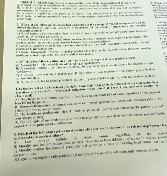 1. Which of the follow log approaches to responsibility hot reflects the deostalogical peopective?
A) A doctor is always responsible for the regardiess of the circumstances.
consequences for the patient.
principles and professional duties, even if it may lead to negative
C) A doctor's responsibility is based on the benefit that actions bring to the patient and society.
D) A doctor is only responsible if their actions lead to negative consequences that were foreseable and
preventable.
2. Which of the following situations best characterizes the concept of "social jarrogenesis"invasive
ethical significance regarding long-term consequences for the patient if physicians prefer invasive
diagnostic methods?
introgeneols occurs when there is a lack of invasive procedures, and physicians make decisions
hased on indirect signs and evidence.
B) Social iatrogenesis is a situation where invasive diagonstic methods create negative perceptions of the
medical profession, forming social harriers between physicians and patients.
C) Social iatrogenesis arises if physicians must choose invasive methods, leading to reduced public trust and
resistance to preventive care.
medical procedures that lead to the patient's social isolation, creating
additional ethical responsibilities for the medical community.
3. Which of the following situations best illustrates the concept of duty in medical ethics?
A) A doctor fulfills
out of fear of legal reperencing moral beliefs despite the absence of legal
restrictions.
medical worker remains at their post during a disaster, despite personal risk believing it to be their
professional duty,
D) A doctor decides to reject prescribed actions if personal beliefs conflict with the medical protocol.
4. In the context of the binethical principle of non-makficence, which of the following approaches best
4. In the " physician's professional obigation when potential harm from treatment cannot be
climinated?
A) The physician must refuse treatment if there is even a minimal risk of harm, regardless of the potential
benefits for the patient.
B) Non-maleficence implies utmos caution when prescribing treatment but permits moderate risks if the
patient is informed and consents,
healthcare professional should minimize potential risks without informing the patient to avoid
unnecessary anxiety.
D) The principle of non-mal -ficence allows the physician to make decisions that ensure minimal health
impact without prior patient notification.
5. Which of the following options most accurately describes the nature of the relationship between law
and morality in medical
A) Law
moral norms, regardless of the contex
B) Morality and law are independent of each other and address different objectives in medical practic
C) Morality defines fundamental principles and serves as a basis for forming legal norms that
doctors' duties.
D) Legal norms regulate only professional matters while morality addresses only personal aspects.
if it requires
C)Respons