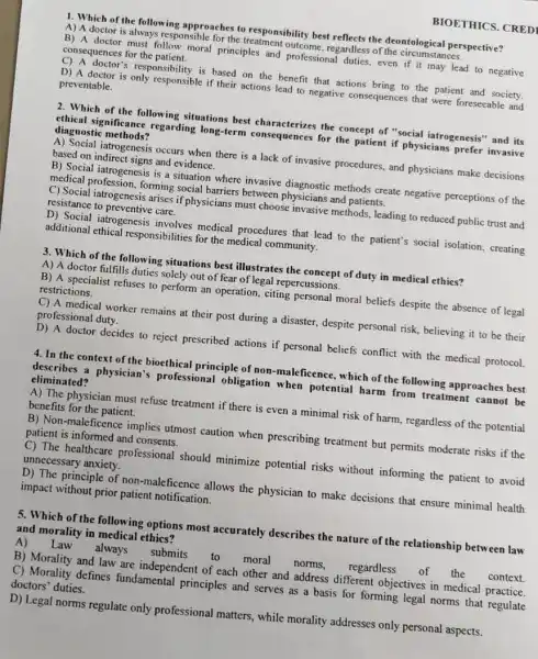 1. Which of the following approaches to responsibility best reflects the deontological perspective?
A) A doctor is always responsible for the ples annt outcome, regardless of the circumstances.
B) A doctor must follow moral principles and professional duties, even If it may lead to negative consequences for the patient.
D) A doctor is only responsible if their actions lead to negative consequences that were foreseeable and
responsibility is based on the benefit that actions bring to the patient and society. preventable.
BIOETHICS. CRED
2. Which of the following situations best cha the concept of "social iatrogenesis" and its
chical significance regarding long-term consequences for the patient if physicians prefer invasive diagnostic methods?
A) Social iatrogenesis occurs when there is a lack of invasive procedures and physicians make decisions based on indirect signs and evidence.
B) Social iatrogenesis is a situation where invasive methods create negative perceptions of the
medical profession, forming social barriers between physicians and patients.
C) Social iatrogenesis arises if physicians must choose invasive methods, leading to reduced public trust and resistance to preventive care.
additional ethical responsibilities for the medical community. jatrogenesis involves medical procedures that lead to the patient's social isolation creating
3. Which of the following situations best illustrates the concept of duty in medical ethics?
A) A doctor fulfills duties solely out of fear of legal repercussions.
B) A specialist refuses to perform an operation citing personal moral beliefs despite the absence of legal restrictions.
C) A medical worker remains at their post during a disaster, despite personal risk, believing it to be their professional duty.
D) A doctor decides to reject prescribed actions if personal beliefs conflict with the medical protocol.
4. In the context of the bioethical principle of non-maleficence, which of the following approaches best
describes a physician's professional obligation when potential harm from treatment cannot be eliminated?
A) The physician must refuse treatment if there is even a minimal risk of harm, regardless of the potential benefits for the patient.
B) Non-maleficence implies utmost caution when prescribing treatment but permits moderate risks if the patient is informed and consents.
C) The healthcare professional should minimize potential risks without informing the patient to avoid unnecessary anxiety.
D) The principle of non -maleficence allows the physician to make decisions that ensure minimal health impact without prior patient notification.
5. Which of the following options most accurately describes the nature of the relationship between law and morality in medical ethics?
Law always submits
to moral
norms. regardless
B) Morality and law are independent of each other and address different objectives in medical practice.
C) Morality defines fundamental principles and serves as a basis for forming legal norms that regulate doctors' duties.
D) Legal norms regulate only professional matters while morality addresses only personal aspects.