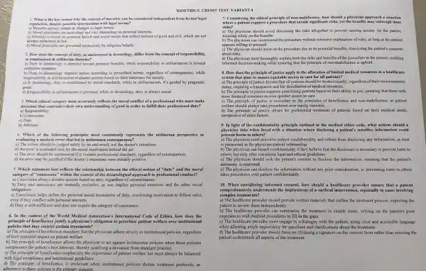 1. What is the key reason why the concept of morality can be considered independent from formal legal
regulation,despite possible intersections with legal norms?
a) Morality always adapts to changes in legal norms.
b) Moral principles are individual and vary depending on personal interests.
c) Morality is based on personal beliefs and social norms that reflect notions of good and evil, which are not
always enshrined in law.
d) Moral principles are governed exclusively by religious beliefs.
2. How does the concept of duty, as understood in deontology differ from the concept of responsibility,
as emphasized in utilitarian theories?
a) Duty in deontology is directed toward personal benefits, while responsibility in utilitarianism is toward
collective interests.
b) Duty in deontology requires action according to prescribed norms, regardless of consequences, while
responsibility in utilitarianism evaluates actions based on their outcomes for society.
c) In deontology, duty is conditioned by moral standards.while in utilitarianism, it's guided by pragmatic
goals.
d) Responsibility in utilitarianism is personal, while in deontology , duty is always social.
3. Which ethical category most accurately reflects the moral conflict of a professional who must make
decisions that contradict their own understanding of good in order to fulfill their duty?
b) Conscience
a) Responsibility
c) Duty
d) Altruism
4. Which of the principles most consistently represents the utilitarian perspective in
evaluating a medical error that led to unforeseen consequences?
a) The action should be judged solely by its end result, not the doctor's intentions.
b) An error is evaluated only by the moral motivation behind the act.
c) The error should be condemned if it violates professional standards, regardless of consequences.
d) An error may be justified if the doctor's intentions were initially positive.
5. Which statement best reflects the relationship between the ethical notion of "duty"'and the moral
category of "conscience" within the context of the approach to conduct?
a) Conscience always dictates , regardless of circumstances.
b) Duty and conscience are mutually exclusive, as one implies personal emotions and the other social
obligations.
c) Conscience helps define the personal moral boundaries of duty, reinforcing motivation to follow rules,
even if they conflict with personal interests.
d) Duty is self-sufficient and does not require the category of conscience.
6. In the context of the World Medical Association's Internationa ) Code of Ethics, how does the
principle of beneficence justify a physician's obligation to prioritize patient welfare over institutional
policies that may restrict certain treatments?
a) The principle mandates that the physician adhere strictly to institutional policies, regardless
of their potential impact on patient welfare.
b) The principle of beneficence allows the physician to act against institutional policies when those policies
compromise the patient's best interests, thereby justifying a deviation from standard practice.
c) The principle of beneficence emphasizes the importance of patient welfare but must always be balanced
with legal compliance and institutional guidelines.
adherence to these policies is the primary concern.
d) The principle of beneficence is irrelevant when institutional policies dictate treatment protocols, as
BIOETIMICS. CREDIT TEST. VARIANT
7. Considering the ethical of non-maleficence, how should a physician approach a situation
where a patient requires a procedure that entails significant risks, yet the benefits may outweigh these
risks?
a) The physician should avoid discussing the risks altogether to prevent causing anxiety for the patient,
focusing solely on the benefits.
b) The physician can recommend the procedure without extensive explanation of risks, as long as the patient
appears willing to proceed.
c) The physician should insist on the procedure due to its potential benefits, dismissing the patient's concerns
about risks.
d) The physician must thoroughl explain both the risks and benefits of the procedure to the patient, enabling
informed decision-making while ensuring that the principle ficence is upheld.
8. How does the principle apply to the allocation of limited medical resources in a healthcare
system that aims to ensure equitable access to care for all patients?
a) The principle of justice dictates that all patients should be treated equally, regardless of their socioeconomic
status, requiring a transparent and fair distribution of medical resources.
b) The principle of justice supports prioritizing patients based on their ability to pay , ensuring that those with
more financial resources receive quicker access to care.
c) The principle of justice is secondary to the principles of beneficence and as patient
welfare should always take precedence over equity concerns.
d) The principle of justice allows for preferential treatment of patients based on their medical needs,
irrespective of other factors.
9. In light of the principle outlined in the medical ethics code, what actions should a
physician take when faced with a situation where disclosing a patient's sensitive information could
prevent harm to others?
a) The physician must prioritize patient confidentiality and refrain from disclosing any information.as trust
is paramount in the physician -patient relationship.
b) The physician can breach they believe that the disclosure is necessary to prevent harm to
others, but only after consulting legal and ethical guidelines.
c) The physician should seek the patient's consent to disclose the information , ensuring that the patient's
autonomy is respected.
d) The physician can disclose the information without any prior consideration, as preventing harm to others
takes precedence over patient confidentiality.
10. When considering informed consent, how should a healthcare provider ensure that a patient
comprehensively understands the medical especially in cases involving
complex treatments?
a) The healthcare provider should provide written materials that outline the treatment process,expecting the
patient to review them independently.
b) The healthcare provider can summarize the treatment in simple terms, relying on the patient's prior
experiences with medical procedures to fill in the gaps.
c) The healthcare provider must engage in a dialogue with the patient, using clear and accessible language
while allowing ample opportunity for questions and clarifications about the treatment.
d) The healthcare provider should focus on obtaining a signature on the consent form rather than ensuring the
patient understands all aspects of the treatment.