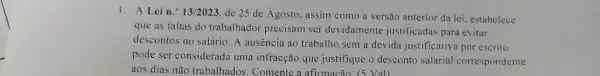 1. A Lein." 13/2023 de 25 de Agosto assim como a versão anterior da lei, estabelece
que as faltas do trabalhador precisam ser devidamente justificadas para evitar
descontos no salário. A ausência ao trabalho sem a devida justificativa por escrito
pode ser considerada uma infracção que justifique o desconto salarial correspondente
aos dias não trabalhados . Comente a afirmacão (5 Val)