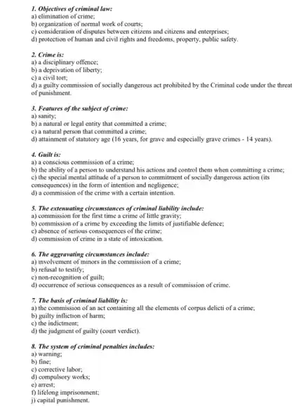 1. Objectives of criminal law:
a) elimination of crime;
b) organization of normal work of courts;
b) consideration of disputes between citizens and citizens and enterprises;
d) protection of human and civil rights and freedoms, property, public safety,
2. Crime is:
a) a disciplinary offence;
b) a deprivation of liberty;
c) a civil tort;
d) a guilty commission of socially dangerous act prohibited by the Criminal code under the threat
of punishment.
3. Features of the subject of crime:
a) sanity;
b) a natural or legal entity that committed a crime;
c) a natural person that committed a crime;
d) attainment of statutory age (16 years, for grave and especially grave crimes - 14 years).
4. Guilt is:
a) a conscious commission of a crime;
b) the ability of a person to understand his actions and control them when committing a crime;
c) the special mental attitude of a person to commitment of socially dangerous action (its
consequences) in the form of intention and negligence;
d) a commission of the crime with a certain intention.
5. The extenuating circumstances of criminal liability include:
a) commission for the first time a crime of little gravity;
b) commission of a crime by exceeding the limits of justifiable defence;
c) absence of serious consequences of the crime;
d) commission of crime in a state of intoxication.
6. The aggravating circumstances include:
a) involvement of minors in the commission of a crime;
b) refusal to testify;
c) non-recognition of guilt;
d) occurrence of serious consequences as a result of commission of crime.
7. The basis of criminal liability is:
a) the commission of an act containing all the elements of corpus delicti of a crime;
b) guilty infliction of harm;
c) the indictment;
d) the judgment of guilty (court verdict).
8. The system of criminal penalties includes:
a) warning;
b) fine;
c) corrective labor;
d) compulsory works;
e) arrest;
f) lifelong imprisonment;
j) capital punishment.